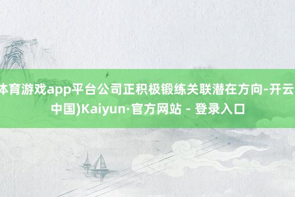 体育游戏app平台公司正积极锻练关联潜在方向-开云(中国)Kaiyun·官方网站 - 登录入口