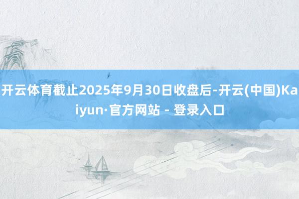 开云体育截止2025年9月30日收盘后-开云(中国)Kaiyun·官方网站 - 登录入口