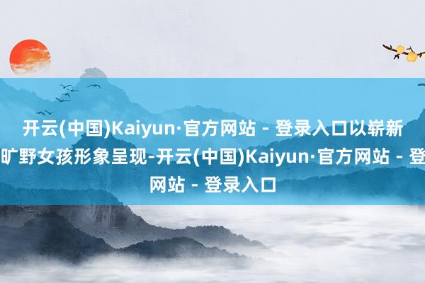 开云(中国)Kaiyun·官方网站 - 登录入口以崭新豁达的旷野女孩形象呈现-开云(中国)Kaiyun·官方网站 - 登录入口