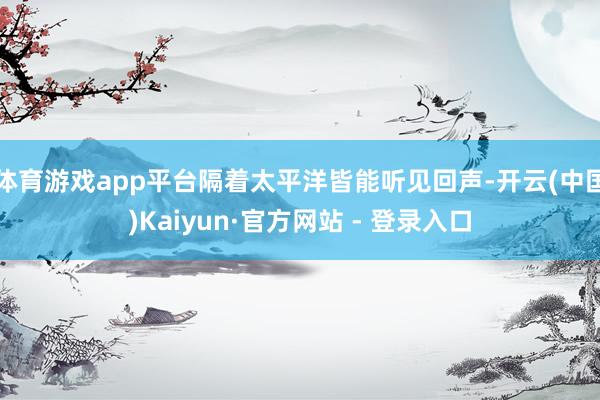 体育游戏app平台隔着太平洋皆能听见回声-开云(中国)Kaiyun·官方网站 - 登录入口