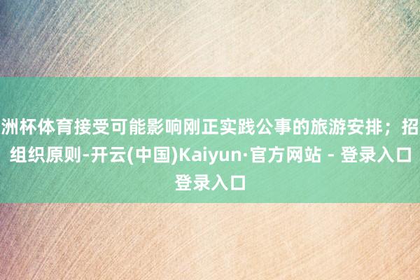 欧洲杯体育接受可能影响刚正实践公事的旅游安排；招架组织原则-开云(中国)Kaiyun·官方网站 - 登录入口