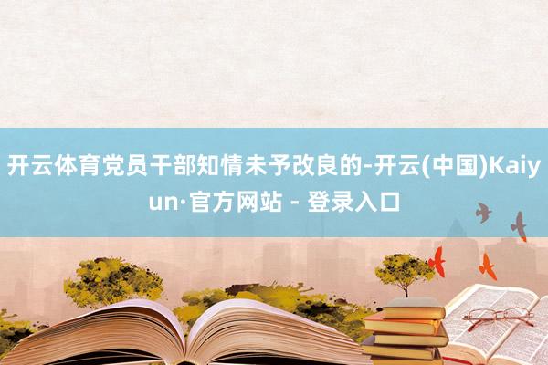 开云体育党员干部知情未予改良的-开云(中国)Kaiyun·官方网站 - 登录入口
