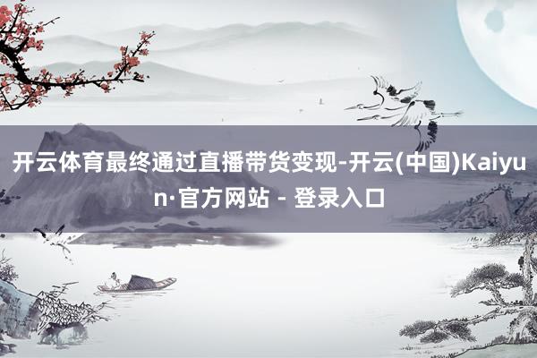 开云体育最终通过直播带货变现-开云(中国)Kaiyun·官方网站 - 登录入口