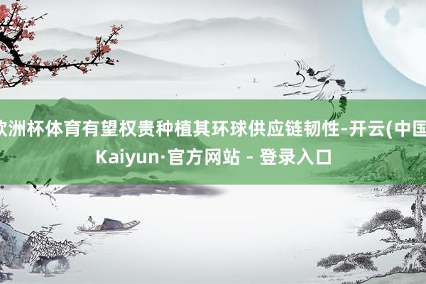 欧洲杯体育有望权贵种植其环球供应链韧性-开云(中国)Kaiyun·官方网站 - 登录入口