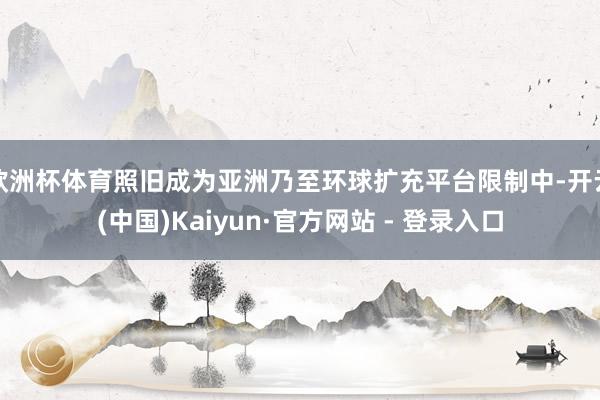 欧洲杯体育照旧成为亚洲乃至环球扩充平台限制中-开云(中国)Kaiyun·官方网站 - 登录入口