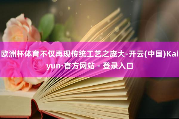 欧洲杯体育不仅再现传统工艺之庞大-开云(中国)Kaiyun·官方网站 - 登录入口