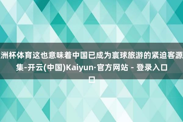 欧洲杯体育这也意味着中国已成为寰球旅游的紧迫客源市集-开云(中国)Kaiyun·官方网站 - 登录入口