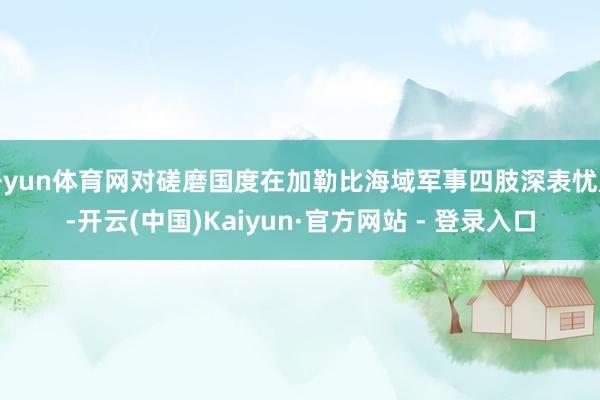 开yun体育网对磋磨国度在加勒比海域军事四肢深表忧虑-开云(中国)Kaiyun·官方网站 - 登录入口