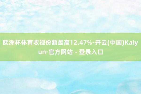 欧洲杯体育收视份额最高12.47%-开云(中国)Kaiyun·官方网站 - 登录入口