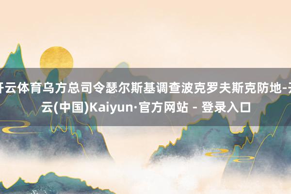 开云体育乌方总司令瑟尔斯基调查波克罗夫斯克防地-开云(中国)Kaiyun·官方网站 - 登录入口