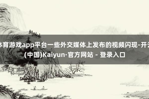 体育游戏app平台一些外交媒体上发布的视频闪现-开云(中国)Kaiyun·官方网站 - 登录入口