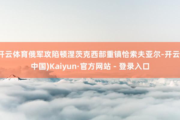 开云体育俄军攻陷顿涅茨克西部重镇恰索夫亚尔-开云(中国)Kaiyun·官方网站 - 登录入口
