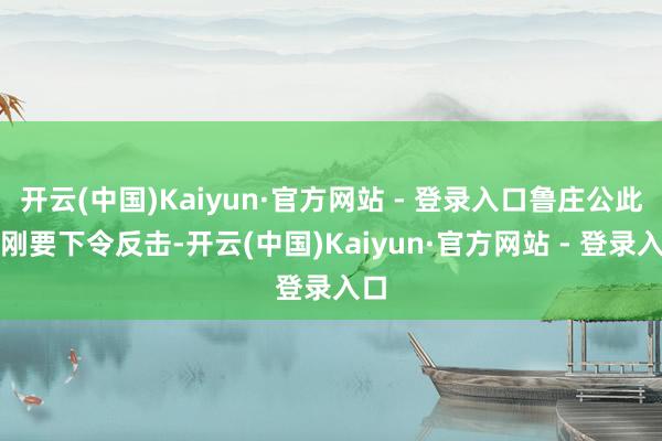 开云(中国)Kaiyun·官方网站 - 登录入口鲁庄公此时刚要下令反击-开云(中国)Kaiyun·官方网站 - 登录入口