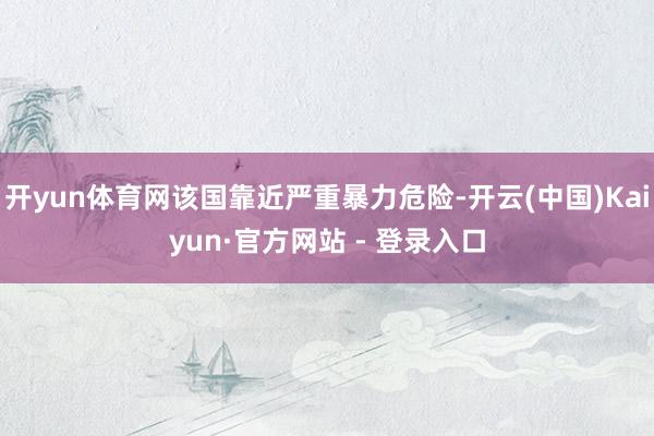 开yun体育网该国靠近严重暴力危险-开云(中国)Kaiyun·官方网站 - 登录入口