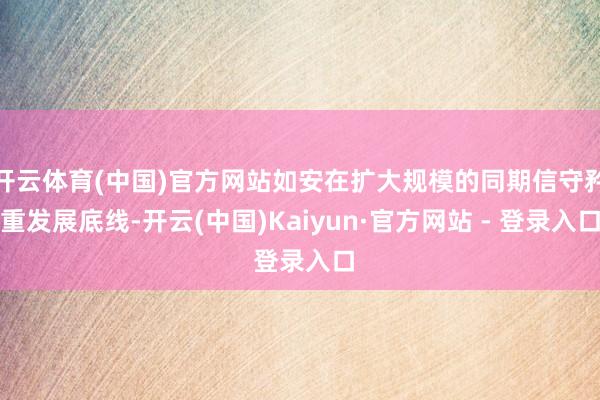 开云体育(中国)官方网站如安在扩大规模的同期信守矜重发展底线-开云(中国)Kaiyun·官方网站 - 登录入口