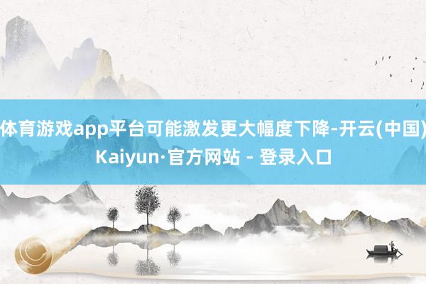 体育游戏app平台可能激发更大幅度下降-开云(中国)Kaiyun·官方网站 - 登录入口