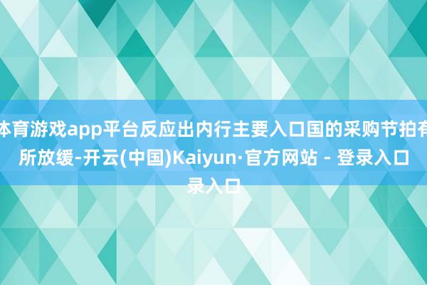体育游戏app平台反应出内行主要入口国的采购节拍有所放缓-开云(中国)Kaiyun·官方网站 - 登录入口