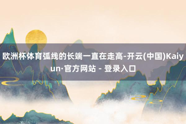 欧洲杯体育弧线的长端一直在走高-开云(中国)Kaiyun·官方网站 - 登录入口