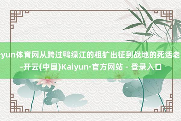 开yun体育网从跨过鸭绿江的粗犷出征到战地的死活老师-开云(中国)Kaiyun·官方网站 - 登录入口