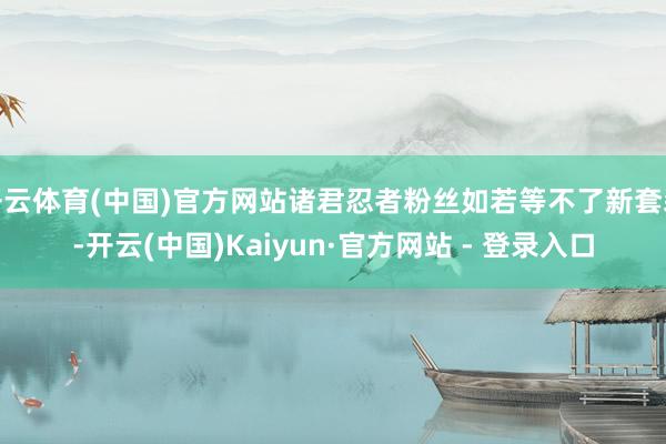 开云体育(中国)官方网站诸君忍者粉丝如若等不了新套装-开云(中国)Kaiyun·官方网站 - 登录入口