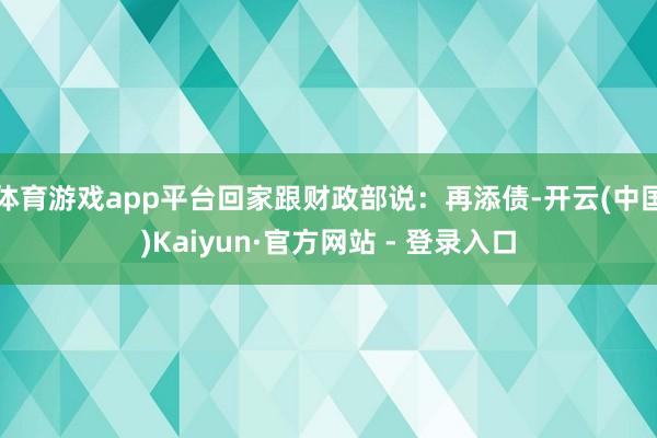 体育游戏app平台回家跟财政部说：再添债-开云(中国)Kaiyun·官方网站 - 登录入口