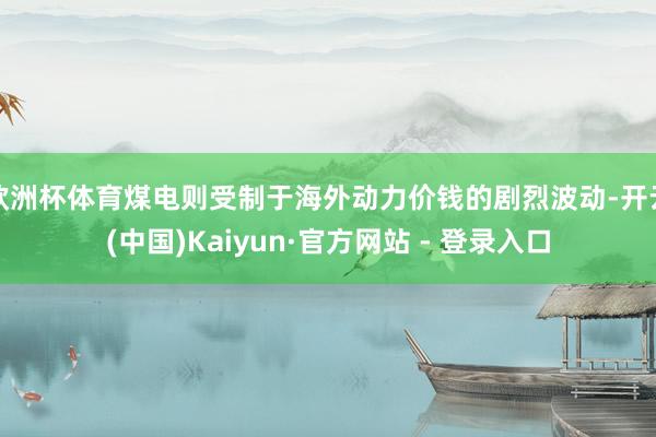 欧洲杯体育煤电则受制于海外动力价钱的剧烈波动-开云(中国)Kaiyun·官方网站 - 登录入口