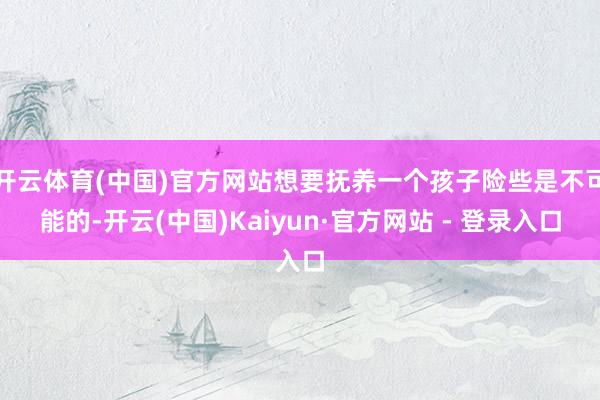 开云体育(中国)官方网站想要抚养一个孩子险些是不可能的-开云(中国)Kaiyun·官方网站 - 登录入口