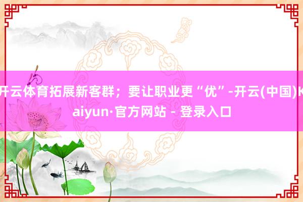 开云体育拓展新客群；要让职业更“优”-开云(中国)Kaiyun·官方网站 - 登录入口