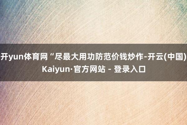 开yun体育网“尽最大用功防范价钱炒作-开云(中国)Kaiyun·官方网站 - 登录入口