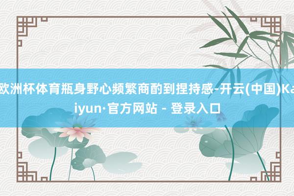 欧洲杯体育瓶身野心频繁商酌到捏持感-开云(中国)Kaiyun·官方网站 - 登录入口