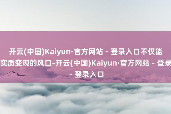 开云(中国)Kaiyun·官方网站 - 登录入口不仅能霸占实质变现的风口-开云(中国)Kaiyun·官方网站 - 登录入口