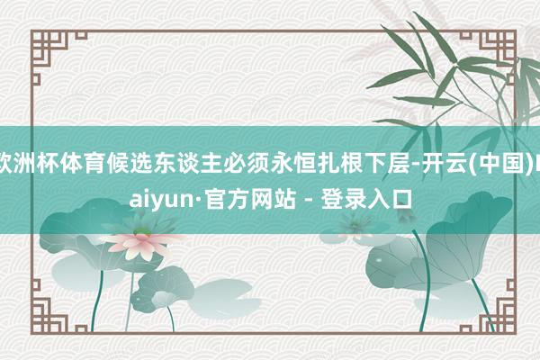 欧洲杯体育候选东谈主必须永恒扎根下层-开云(中国)Kaiyun·官方网站 - 登录入口