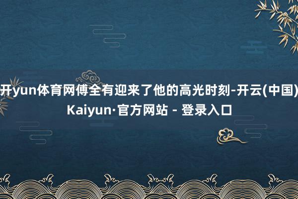 开yun体育网傅全有迎来了他的高光时刻-开云(中国)Kaiyun·官方网站 - 登录入口